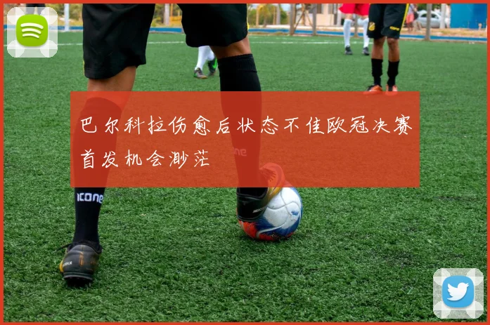 巴尔科拉伤愈后状态不佳欧冠决赛首发机会渺茫