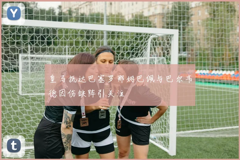 皇马抵达巴塞罗那姆巴佩与巴尔韦德因伤缺阵引关注