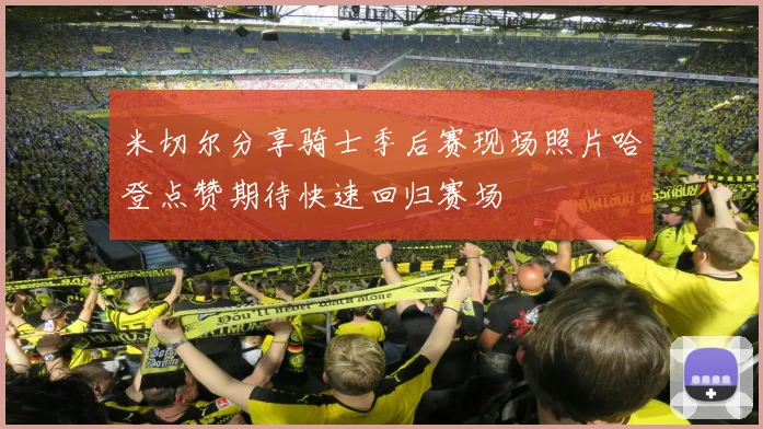 米切尔分享骑士季后赛现场照片哈登点赞期待快速回归赛场