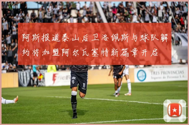 阿斯报道泰山后卫洛佩斯与球队解约将加盟阿尔瓦塞特新篇章开启