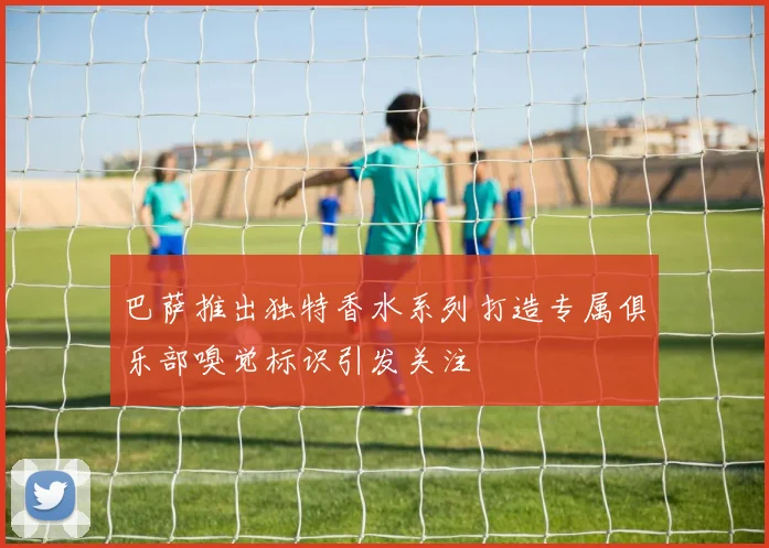 巴萨推出独特香水系列打造专属俱乐部嗅觉标识引发关注