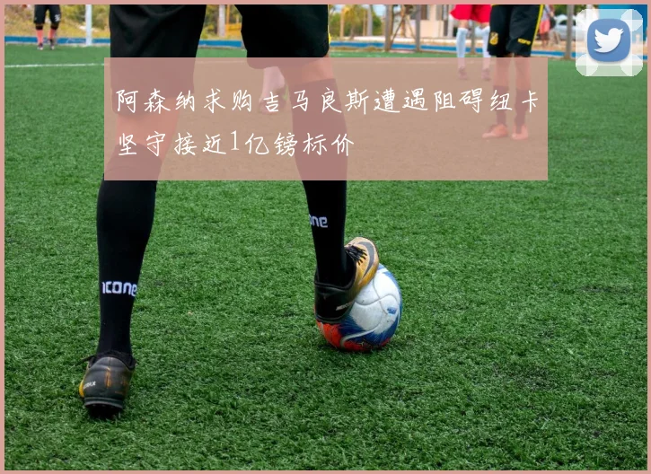 阿森纳求购吉马良斯遭遇阻碍纽卡坚守接近1亿镑标价