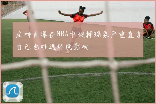 庄神自曝在NBA中假摔现象严重直言自己也难逃环境影响