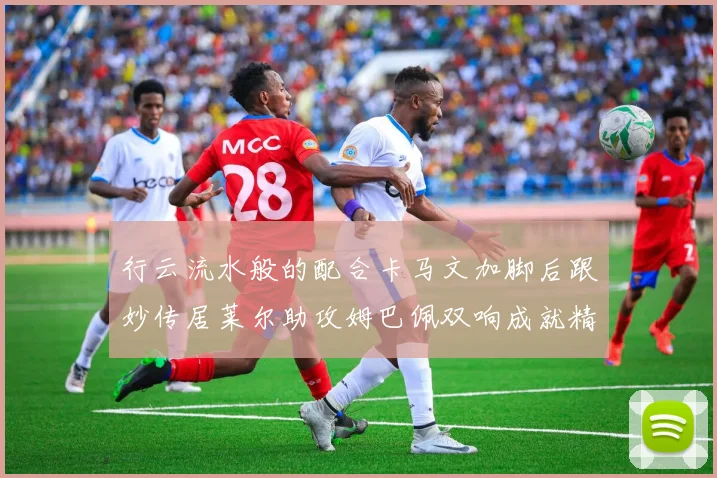 行云流水般的配合卡马文加脚后跟妙传居莱尔助攻姆巴佩双响成就精彩瞬间