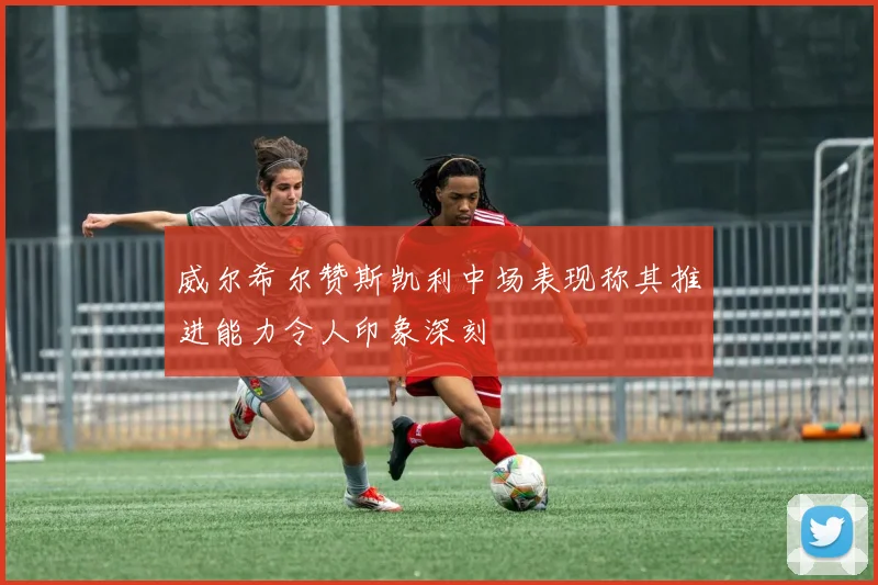 威尔希尔赞斯凯利中场表现称其推进能力令人印象深刻