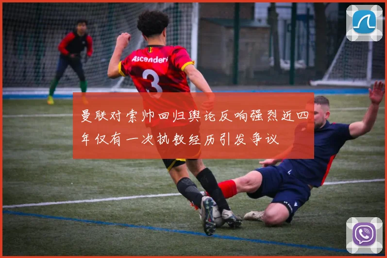 曼联对索帅回归舆论反响强烈近四年仅有一次执教经历引发争议