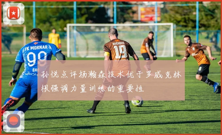 孙悦点评杨瀚森技术优于罗威克林根强调力量训练的重要性