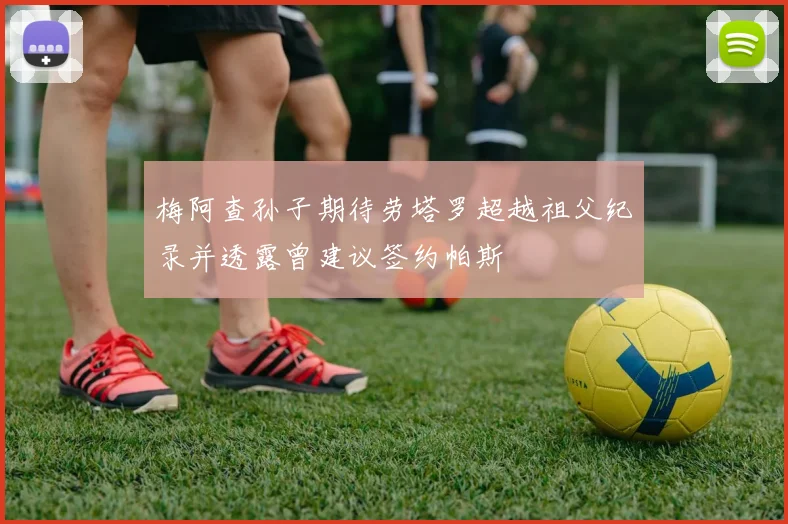 梅阿查孙子期待劳塔罗超越祖父纪录并透露曾建议签约帕斯
