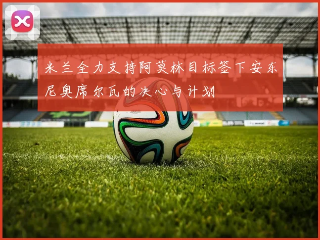 米兰全力支持阿莫林目标签下安东尼奥席尔瓦的决心与计划