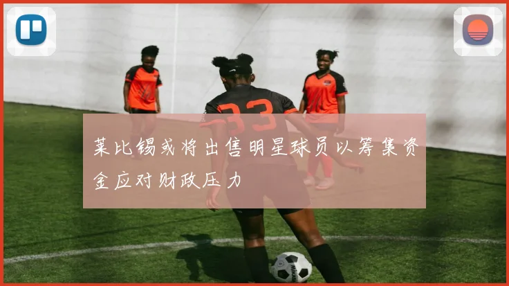 莱比锡或将出售明星球员以筹集资金应对财政压力