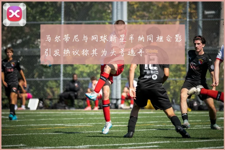 马尔蒂尼与网球新星辛纳同框合影引发热议称其为头号选手