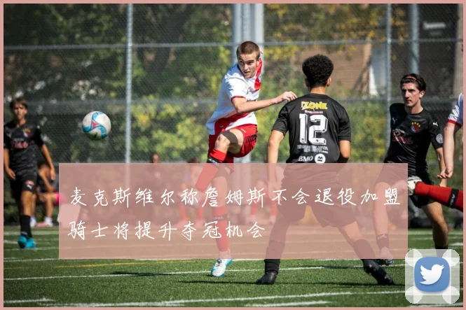 麦克斯维尔称詹姆斯不会退役加盟骑士将提升夺冠机会