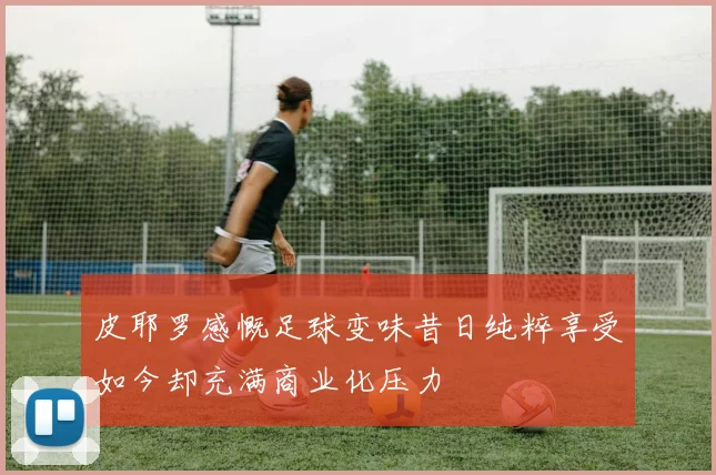 皮耶罗感慨足球变味昔日纯粹享受如今却充满商业化压力