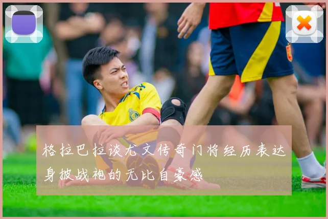 格拉巴拉谈尤文传奇门将经历表达身披战袍的无比自豪感